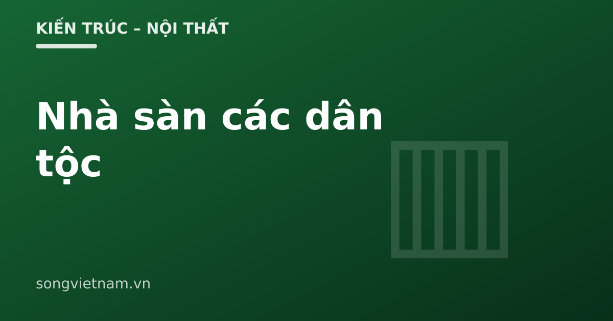 Nhà Sàn Các Dân Tộc Việt Nam: Vì Sao Dựng Nhà Trên Cột